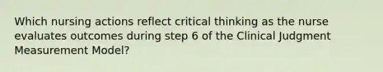 Which nursing actions reflect critical thinking as the nurse evaluates outcomes during step 6 of the Clinical Judgment Measurement Model?