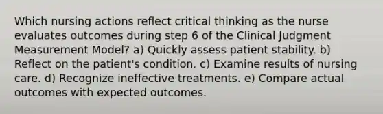 Which nursing actions reflect critical thinking as the nurse evaluates outcomes during step 6 of the Clinical Judgment Measurement Model? a) Quickly assess patient stability. b) Reflect on the patient's condition. c) Examine results of nursing care. d) Recognize ineffective treatments. e) Compare actual outcomes with expected outcomes.