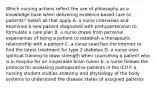 Which nursing actions reflect the use of philosophy as a knowledge base when delivering evidence-based care to patients? Select all that apply A. a nurse interviews and examines a new patient diagnosed with prehypertension to formulate a care plan B. a nurse draws from personal experiences of being a patient to establish a therapeutic relationship with a patient C. a nurse searches the internet to find the latest treatment for type 2 diabetes D. a nurse uses spiritual training to draw strength when counseling a patient who is in hospice for an inoperable brain tumor E. a nurse follows the protocol for assessing postoperative patients in the ICU F. a nursing student studies anatomy and physiology of the body systems to understand the disease states of assigned patients