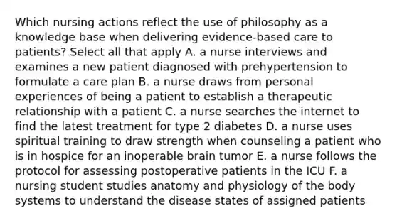 Which nursing actions reflect the use of philosophy as a knowledge base when delivering evidence-based care to patients? Select all that apply A. a nurse interviews and examines a new patient diagnosed with prehypertension to formulate a care plan B. a nurse draws from personal experiences of being a patient to establish a therapeutic relationship with a patient C. a nurse searches the internet to find the latest treatment for type 2 diabetes D. a nurse uses spiritual training to draw strength when counseling a patient who is in hospice for an inoperable brain tumor E. a nurse follows the protocol for assessing postoperative patients in the ICU F. a nursing student studies anatomy and physiology of the body systems to understand the disease states of assigned patients