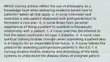 Which nursing actions reflect the use of philosophy as a knowledge base when delivering evidence-based care to patients? Select all that apply. a. A nurse interviews and examines a new patient diagnosed with prehypertension to formulate a care plan. b. A nurse draws from personal experiences of being a patient to establish a therapeutic relationship with a patient. c. A nurse searches the Internet to find the latest treatments for type 2 diabetes. d. A nurse uses spiritual training to draw strength when counseling a patient who is in hospice for an inoperable brain tumor. e. A nurse follows the protocol for assessing postoperative patients in the ICU. f. A nursing student studies anatomy and physiology of the body systems to understand the disease states of assigned patient