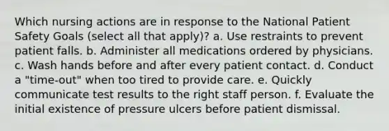 Which nursing actions are in response to the National Patient Safety Goals (select all that apply)? a. Use restraints to prevent patient falls. b. Administer all medications ordered by physicians. c. Wash hands before and after every patient contact. d. Conduct a "time-out" when too tired to provide care. e. Quickly communicate test results to the right staff person. f. Evaluate the initial existence of pressure ulcers before patient dismissal.