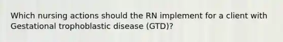 Which nursing actions should the RN implement for a client with Gestational trophoblastic disease (GTD)?