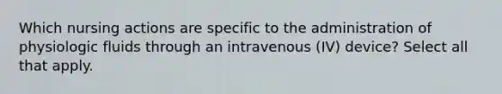 Which nursing actions are specific to the administration of physiologic fluids through an intravenous (IV) device? Select all that apply.