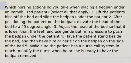 Which nursing actions do you take when placing a bedpan under an immobilized patient? (select all that apply) 1. Lift the patients hips off the bed and slide the bedpan under the patient 2. After positioning the patient on the bedpan, elevate the head of the bed to a 45 degree angle. 3. Adjust the head of the bed so that it is lower than the feet, and use gentle but firm pressure to push the bedpan under the patient 4. Have the patient stand beside the bed, and then have him or her sit on the bedpan on the side of the bed 5. Make sure the patient has a nurse call system in reach to notify the nurse when he or she is ready to have the bedpan removed