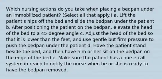 Which nursing actions do you take when placing a bedpan under an immobilized patient? (Select all that apply.) a. Lift the patient's hips off the bed and slide the bedpan under the patient b. After positioning the patient on the bedpan, elevate the head of the bed to a 45-degree angle c. Adjust the head of the bed so that it is lower than the feet, and use gentle but firm pressure to push the bedpan under the patient d. Have the patient stand beside the bed, and then have him or her sit on the bedpan on the edge of the bed e. Make sure the patient has a nurse call system in reach to notify the nurse when he or she is ready to have the bedpan removed.