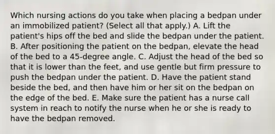 Which nursing actions do you take when placing a bedpan under an immobilized patient? (Select all that apply.) A. Lift the patient's hips off the bed and slide the bedpan under the patient. B. After positioning the patient on the bedpan, elevate the head of the bed to a 45-degree angle. C. Adjust the head of the bed so that it is lower than the feet, and use gentle but firm pressure to push the bedpan under the patient. D. Have the patient stand beside the bed, and then have him or her sit on the bedpan on the edge of the bed. E. Make sure the patient has a nurse call system in reach to notify the nurse when he or she is ready to have the bedpan removed.