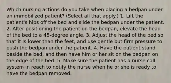 Which nursing actions do you take when placing a bedpan under an immobilized patient? (Select all that apply.) 1. Lift the patient's hips off the bed and slide the bedpan under the patient. 2. After positioning the patient on the bedpan, elevate the head of the bed to a 45-degree angle. 3. Adjust the head of the bed so that it is lower than the feet, and use gentle but firm pressure to push the bedpan under the patient. 4. Have the patient stand beside the bed, and then have him or her sit on the bedpan on the edge of the bed. 5. Make sure the patient has a nurse call system in reach to notify the nurse when he or she is ready to have the bedpan removed.