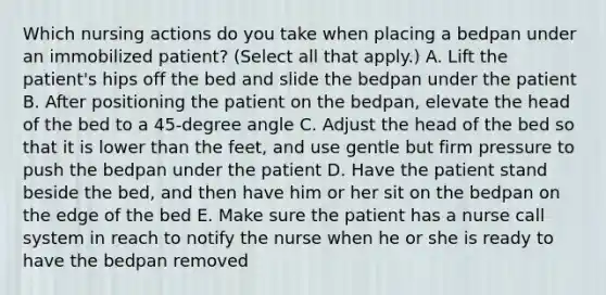 Which nursing actions do you take when placing a bedpan under an immobilized patient? (Select all that apply.) A. Lift the patient's hips off the bed and slide the bedpan under the patient B. After positioning the patient on the bedpan, elevate the head of the bed to a 45-degree angle C. Adjust the head of the bed so that it is lower than the feet, and use gentle but firm pressure to push the bedpan under the patient D. Have the patient stand beside the bed, and then have him or her sit on the bedpan on the edge of the bed E. Make sure the patient has a nurse call system in reach to notify the nurse when he or she is ready to have the bedpan removed