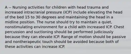 A -- Nursing activities for children with head trauma and increased intracranial pressure (ICP) include elevating the head of the bed 15 to 30 degrees and maintaining the head in a midline position. The nurse should try to maintain a quiet, nonstimulating environment for a child with increased ICP. Chest percussion and suctioning should be performed judiciously because they can elevate ICP. Range of motion should be passive and nontherapeutic touch should be avoided because both of these activities can increase ICP.