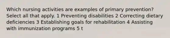 Which nursing activities are examples of primary prevention? Select all that apply. 1 Preventing disabilities 2 Correcting dietary deficiencies 3 Establishing goals for rehabilitation 4 Assisting with immunization programs 5 t