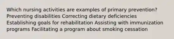 Which nursing activities are examples of primary prevention? Preventing disabilities Correcting dietary deficiencies Establishing goals for rehabilitation Assisting with immunization programs Facilitating a program about smoking cessation