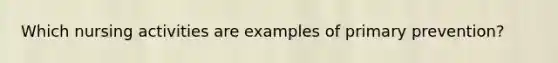 Which nursing activities are examples of primary prevention?