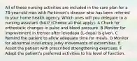 All of these nursing activities are included in the care plan for a 78-year-old man with Parkinson's disease who has been referred to your home health agency. Which ones will you delegate to a nursing assistant (NA)? (Choose all that apply). A Check for orthostatic changes in pulse and blood pressure. B Monitor for improvement in tremor after levodopa (L-dopa) is given. C Remind the patient to allow adequate time for meals. D Monitor for abnormal involuntary jerky movements of extremities. E Assist the patient with prescribed strengthening exercises. F Adapt the patient's preferred activities to his level of function.