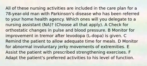 All of these nursing activities are included in the care plan for a 78-year-old man with Parkinson's disease who has been referred to your home health agency. Which ones will you delegate to a nursing assistant (NA)? (Choose all that apply). A Check for orthostatic changes in pulse and blood pressure. B Monitor for improvement in tremor after levodopa (L-dopa) is given. C Remind the patient to allow adequate time for meals. D Monitor for abnormal involuntary jerky movements of extremities. E Assist the patient with prescribed strengthening exercises. F Adapt the patient's preferred activities to his level of function.