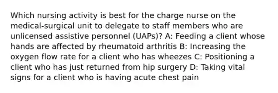 Which nursing activity is best for the charge nurse on the medical-surgical unit to delegate to staff members who are unlicensed assistive personnel (UAPs)? A: Feeding a client whose hands are affected by rheumatoid arthritis B: Increasing the oxygen flow rate for a client who has wheezes C: Positioning a client who has just returned from hip surgery D: Taking vital signs for a client who is having acute chest pain