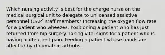 Which nursing activity is best for the charge nurse on the medical-surgical unit to delegate to unlicensed assistive personnel (UAP) staff members? Increasing the oxygen flow rate for a patient who wheezes. Positioning a patient who has just returned from hip surgery. Taking vital signs for a patient who is having acute chest pain. Feeding a patient whose hands are affected by rheumatoid arthritis.