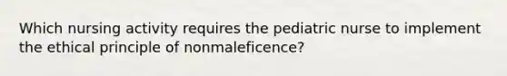 Which nursing activity requires the pediatric nurse to implement the ethical principle of nonmaleficence?