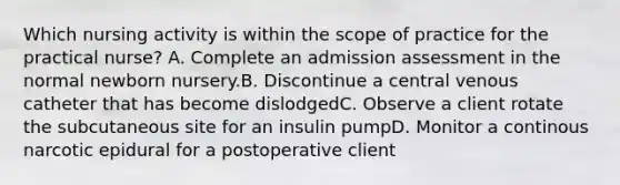 Which nursing activity is within the scope of practice for the practical nurse? A. Complete an admission assessment in the normal newborn nursery.B. Discontinue a central venous catheter that has become dislodgedC. Observe a client rotate the subcutaneous site for an insulin pumpD. Monitor a continous narcotic epidural for a postoperative client