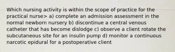 Which nursing activity is within the scope of practice for the practical nurse> a) complete an admission assessment in the normal newborn nursery b) discontinue a central venous catheter that has become dislodge c) observe a client rotate the subcutaneous site for an insulin pump d) monitor a continuous narcotic epidural for a postoperative client