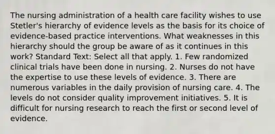 The nursing administration of a health care facility wishes to use Stetler's hierarchy of evidence levels as the basis for its choice of evidence-based practice interventions. What weaknesses in this hierarchy should the group be aware of as it continues in this work? Standard Text: Select all that apply. 1. Few randomized clinical trials have been done in nursing. 2. Nurses do not have the expertise to use these levels of evidence. 3. There are numerous variables in the daily provision of nursing care. 4. The levels do not consider quality improvement initiatives. 5. It is difficult for nursing research to reach the first or second level of evidence.