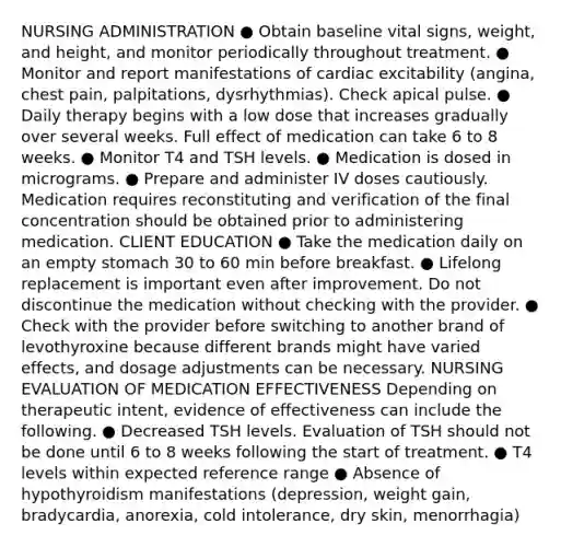 NURSING ADMINISTRATION ● Obtain baseline vital signs, weight, and height, and monitor periodically throughout treatment. ● Monitor and report manifestations of cardiac excitability (angina, chest pain, palpitations, dysrhythmias). Check apical pulse. ● Daily therapy begins with a low dose that increases gradually over several weeks. Full effect of medication can take 6 to 8 weeks. ● Monitor T4 and TSH levels. ● Medication is dosed in micrograms. ● Prepare and administer IV doses cautiously. Medication requires reconstituting and verification of the final concentration should be obtained prior to administering medication. CLIENT EDUCATION ● Take the medication daily on an empty stomach 30 to 60 min before breakfast. ● Lifelong replacement is important even after improvement. Do not discontinue the medication without checking with the provider. ● Check with the provider before switching to another brand of levothyroxine because different brands might have varied effects, and dosage adjustments can be necessary. NURSING EVALUATION OF MEDICATION EFFECTIVENESS Depending on therapeutic intent, evidence of effectiveness can include the following. ● Decreased TSH levels. Evaluation of TSH should not be done until 6 to 8 weeks following the start of treatment. ● T4 levels within expected reference range ● Absence of hypothyroidism manifestations (depression, weight gain, bradycardia, anorexia, cold intolerance, dry skin, menorrhagia)