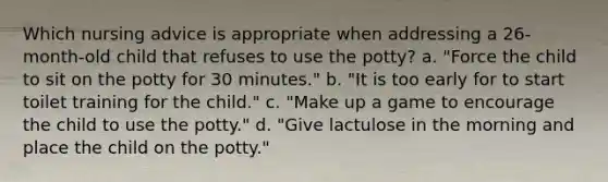 Which nursing advice is appropriate when addressing a 26-month-old child that refuses to use the potty? a. "Force the child to sit on the potty for 30 minutes." b. "It is too early for to start toilet training for the child." c. "Make up a game to encourage the child to use the potty." d. "Give lactulose in the morning and place the child on the potty."