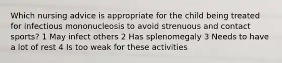 Which nursing advice is appropriate for the child being treated for infectious mononucleosis to avoid strenuous and contact sports? 1 May infect others 2 Has splenomegaly 3 Needs to have a lot of rest 4 Is too weak for these activities