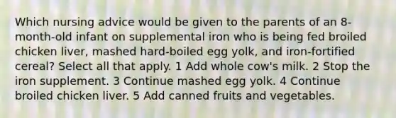 Which nursing advice would be given to the parents of an 8-month-old infant on supplemental iron who is being fed broiled chicken liver, mashed hard-boiled egg yolk, and iron-fortified cereal? Select all that apply. 1 Add whole cow's milk. 2 Stop the iron supplement. 3 Continue mashed egg yolk. 4 Continue broiled chicken liver. 5 Add canned fruits and vegetables.