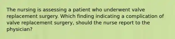 The nursing is assessing a patient who underwent valve replacement surgery. Which finding indicating a complication of valve replacement surgery, should the nurse report to the physician?