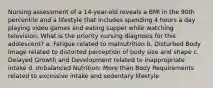 Nursing assessment of a 14-year-old reveals a BMI in the 90th percentile and a lifestyle that includes spending 4 hours a day playing video games and eating supper while watching television. What is the priority nursing diagnosis for this adolescent? a. Fatigue related to malnutrition b. Disturbed Body Image related to distorted perception of body size and shape c. Delayed Growth and Development related to inappropriate intake d. Imbalanced Nutrition: More than Body Requirements related to excessive intake and sedentary lifestyle