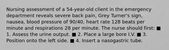 Nursing assessment of a 54-year-old client in the emergency department reveals severe back pain, Grey Turner's sign, nausea, blood pressure of 90/40, heart rate 128 beats per minute and respirations 28 per minute. The nurse should first: ■ 1. Assess the urine output. ■ 2. Place a large bore I.V. ■ 3. Position onto the left side. ■ 4. Insert a nasogastric tube.