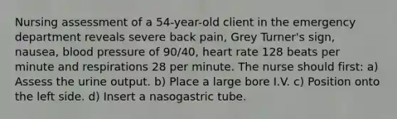 Nursing assessment of a 54-year-old client in the emergency department reveals severe back pain, Grey Turner's sign, nausea, blood pressure of 90/40, heart rate 128 beats per minute and respirations 28 per minute. The nurse should first: a) Assess the urine output. b) Place a large bore I.V. c) Position onto the left side. d) Insert a nasogastric tube.