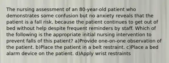 The nursing assessment of an 80-year-old patient who demonstrates some confusion but no anxiety reveals that the patient is a fall risk, because the patient continues to get out of bed without help despite frequent reminders by staff. Which of the following is the appropriate initial nursing intervention to prevent falls of this patient? a)Provide one-on-one observation of the patient. b)Place the patient in a belt restraint. c)Place a bed alarm device on the patient. d)Apply wrist restraints