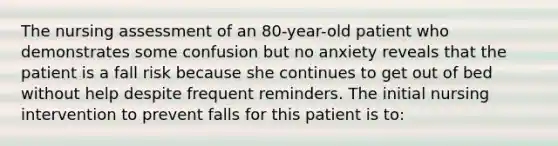 The nursing assessment of an 80-year-old patient who demonstrates some confusion but no anxiety reveals that the patient is a fall risk because she continues to get out of bed without help despite frequent reminders. The initial nursing intervention to prevent falls for this patient is to: