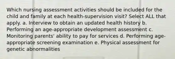 Which nursing assessment activities should be included for the child and family at each health-supervision visit? Select ALL that apply. a. Interview to obtain an updated health history b. Performing an age-appropriate development assessment c. Monitoring parents' ability to pay for services d. Performing age-appropriate screening examination e. Physical assessment for genetic abnormalities