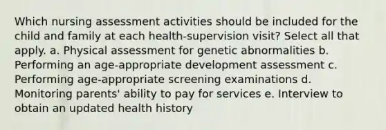 Which nursing assessment activities should be included for the child and family at each health-supervision visit? Select all that apply. a. Physical assessment for genetic abnormalities b. Performing an age-appropriate development assessment c. Performing age-appropriate screening examinations d. Monitoring parents' ability to pay for services e. Interview to obtain an updated health history