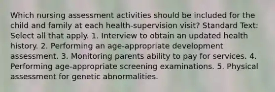 Which nursing assessment activities should be included for the child and family at each health-supervision visit? Standard Text: Select all that apply. 1. Interview to obtain an updated health history. 2. Performing an age-appropriate development assessment. 3. Monitoring parents ability to pay for services. 4. Performing age-appropriate screening examinations. 5. Physical assessment for genetic abnormalities.