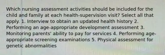 Which nursing assessment activities should be included for the child and family at each health-supervision visit? Select all that apply. 1. Interview to obtain an updated health history 2. Performing an age-appropriate development assessment 3. Monitoring parents' ability to pay for services 4. Performing age-appropriate screening examinations 5. Physical assessment for genetic abnormalities