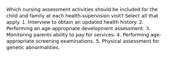 Which nursing assessment activities should be included for the child and family at each health-supervision visit? Select all that apply. 1. Interview to obtain an updated health history. 2. Performing an age-appropriate development assessment. 3. Monitoring parents ability to pay for services. 4. Performing age-appropriate screening examinations. 5. Physical assessment for genetic abnormalities.