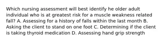 Which nursing assessment will best identify he older adult individual who is at greatest risk for a muscle weakness related fall? A. Assessing for a history of falls within the last month B. Asking the client to stand on one foot C. Determining if the client is taking thyroid medication D. Assessing hand grip strength