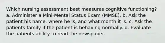 Which nursing assessment best measures cognitive functioning? a. Administer a Mini-Mental Status Exam (MMSE). b. Ask the patient his name, where he is, and what month it is. c. Ask the patients family if the patient is behaving normally. d. Evaluate the patients ability to read the newspaper.