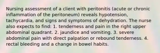 Nursing assessment of a client with peritonitis (acute or chronic inflammation of the peritoneum) reveals hypotension, tachycardia, and signs and symptoms of dehydration. The nurse also expects to find: 1. tenderness and pain in the right upper abdominal quadrant. 2. jaundice and vomiting. 3. severe abdominal pain with direct palpation or rebound tenderness. 4. rectal bleeding and a change in bowel habits.