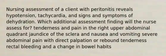 Nursing assessment of a client with peritonitis reveals hypotension, tachycardia, and signs and symptoms of dehydration. Which additional assessment finding will the nurse assess for? tenderness and pain in the right upper abdominal quadrant jaundice of the sclera and nausea and vomiting severe abdominal pain with direct palpation or rebound tenderness rectal bleeding and a change in bowel habits