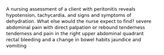 A nursing assessment of a client with peritonitis reveals hypotension, tachycardia, and signs and symptoms of dehydration. What else would the nurse expect to find? severe abdominal pain with direct palpation or rebound tenderness tenderness and pain in the right upper abdominal quadrant rectal bleeding and a change in bowel habits jaundice and vomiting