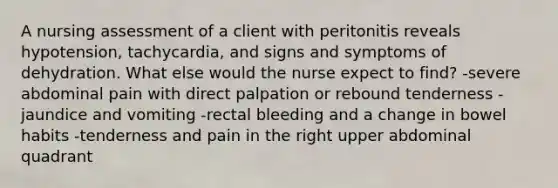 A nursing assessment of a client with peritonitis reveals hypotension, tachycardia, and signs and symptoms of dehydration. What else would the nurse expect to find? -severe abdominal pain with direct palpation or rebound tenderness -jaundice and vomiting -rectal bleeding and a change in bowel habits -tenderness and pain in the right upper abdominal quadrant