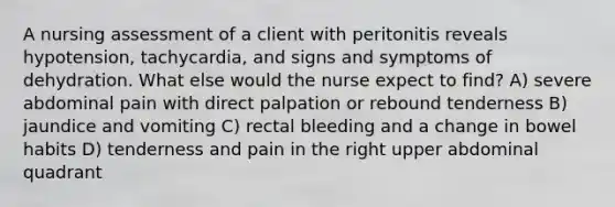 A nursing assessment of a client with peritonitis reveals hypotension, tachycardia, and signs and symptoms of dehydration. What else would the nurse expect to find? A) severe abdominal pain with direct palpation or rebound tenderness B) jaundice and vomiting C) rectal bleeding and a change in bowel habits D) tenderness and pain in the right upper abdominal quadrant