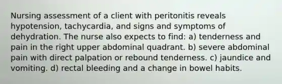 Nursing assessment of a client with peritonitis reveals hypotension, tachycardia, and signs and symptoms of dehydration. The nurse also expects to find: a) tenderness and pain in the right upper abdominal quadrant. b) severe abdominal pain with direct palpation or rebound tenderness. c) jaundice and vomiting. d) rectal bleeding and a change in bowel habits.
