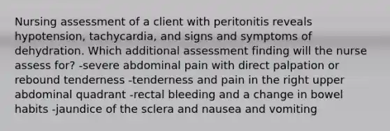 Nursing assessment of a client with peritonitis reveals hypotension, tachycardia, and signs and symptoms of dehydration. Which additional assessment finding will the nurse assess for? -severe abdominal pain with direct palpation or rebound tenderness -tenderness and pain in the right upper abdominal quadrant -rectal bleeding and a change in bowel habits -jaundice of the sclera and nausea and vomiting