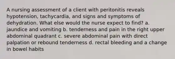 A nursing assessment of a client with peritonitis reveals hypotension, tachycardia, and signs and symptoms of dehydration. What else would the nurse expect to find? a. jaundice and vomiting b. tenderness and pain in the right upper abdominal quadrant c. severe abdominal pain with direct palpation or rebound tenderness d. rectal bleeding and a change in bowel habits